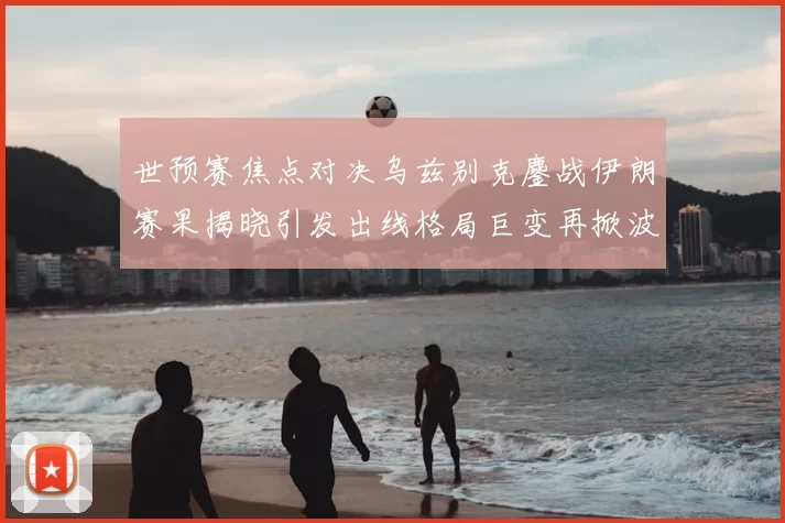 世预赛焦点对决乌兹别克鏖战伊朗赛果揭晓引发出线格局巨变再掀波澜