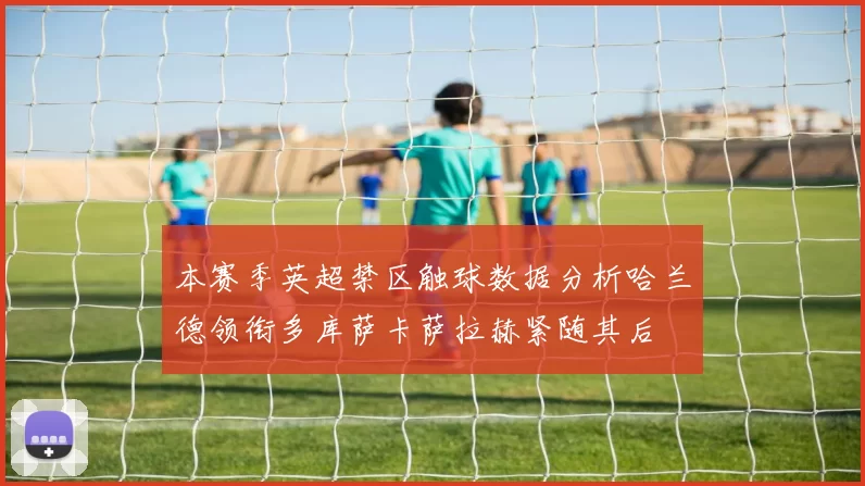 本赛季英超禁区触球数据分析哈兰德领衔多库萨卡萨拉赫紧随其后