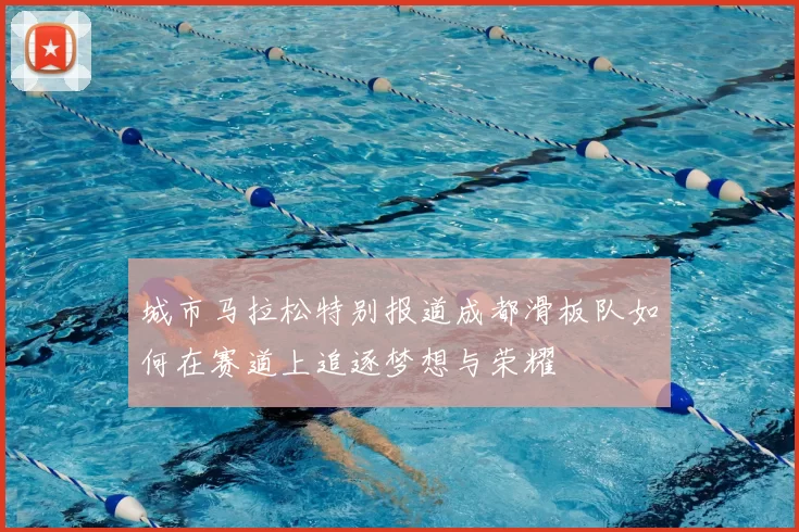 城市马拉松特别报道成都滑板队如何在赛道上追逐梦想与荣耀