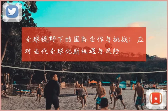 全球视野下的国际合作与挑战:应对当代全球化新机遇与风险