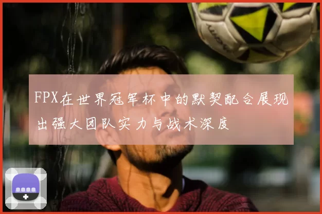 FPX在世界冠军杯中的默契配合展现出强大团队实力与战术深度