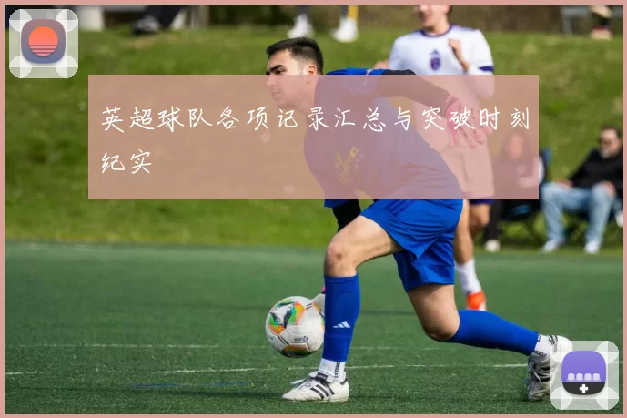 英超球队各项记录汇总与突破时刻纪实