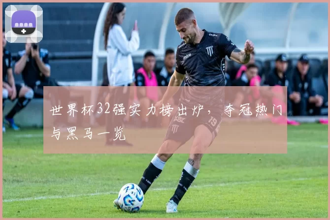 世界杯32强实力榜出炉,夺冠热门与黑马一览