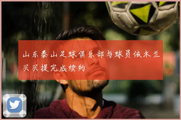 山东泰山足球俱乐部与球员依木兰买买提完成续约