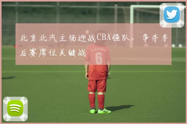 北京北汽主场迎战CBA强队，争夺季后赛席位关键战