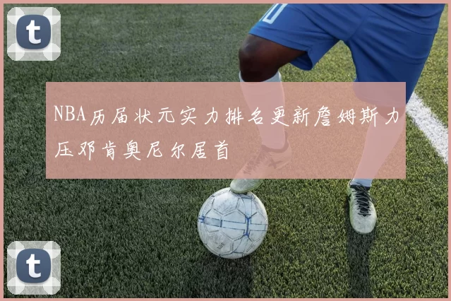 NBA历届状元实力排名更新詹姆斯力压邓肯奥尼尔居首