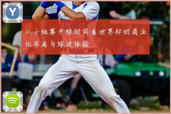 从小组赛开球时间看世界杯的商业化布局与球迷体验
