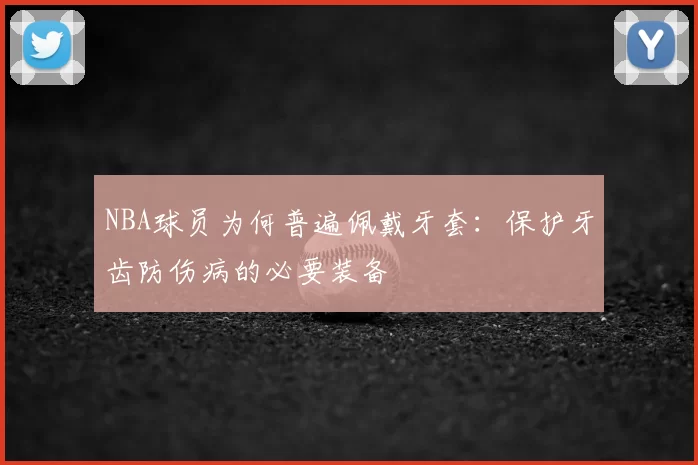 NBA球员为何普遍佩戴牙套：保护牙齿防伤病的必要装备