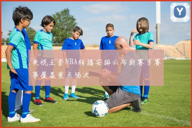 央视五套NBA转播安排公布新赛季赛事覆盖重点场次