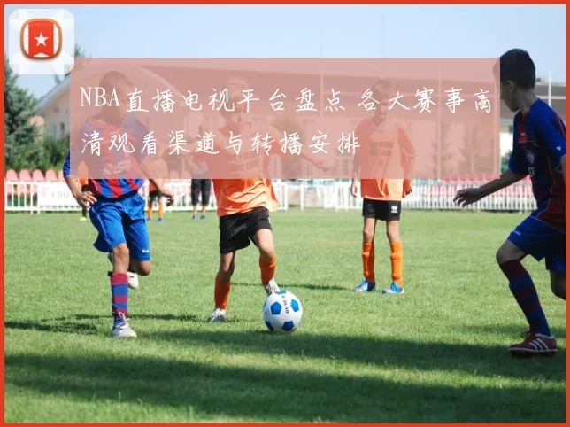 NBA直播电视平台盘点 各大赛事高清观看渠道与转播安排