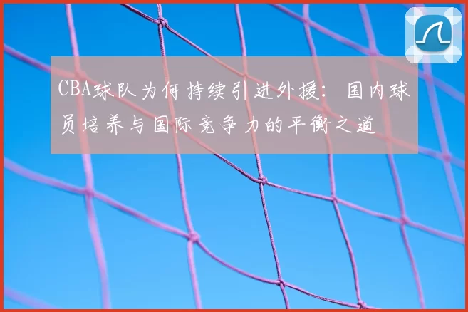 CBA球队为何持续引进外援：国内球员培养与国际竞争力的平衡之道