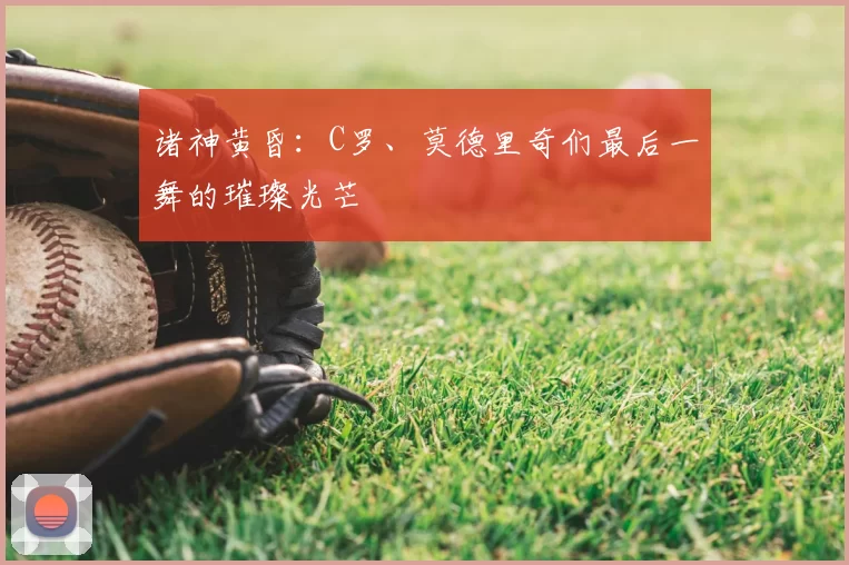 诸神黄昏：C罗、莫德里奇们最后一舞的璀璨光芒