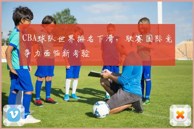 CBA球队世界排名下滑，联赛国际竞争力面临新考验