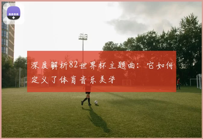 深度解析82世界杯主题曲：它如何定义了体育音乐美学