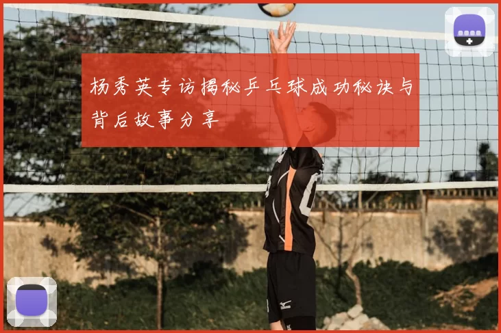 杨秀英专访揭秘乒乓球成功秘诀与背后故事分享