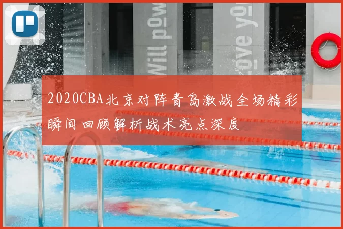 2020CBA北京对阵青岛激战全场精彩瞬间回顾解析战术亮点深度