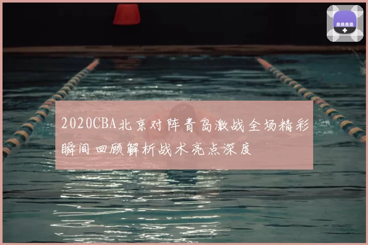 2020CBA北京对阵青岛激战全场精彩瞬间回顾解析战术亮点深度