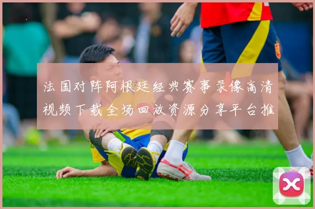 法国对阵阿根廷经典赛事录像高清视频下载全场回放资源分享平台推荐