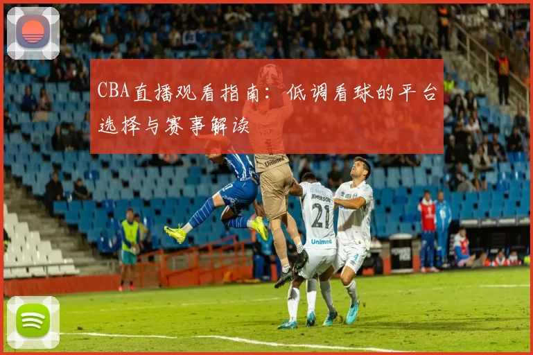 CBA直播观看指南:低调看球的平台选择与赛事解读