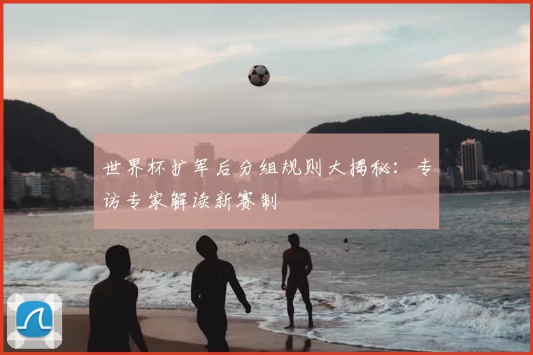 世界杯扩军后分组规则大揭秘：专访专家解读新赛制