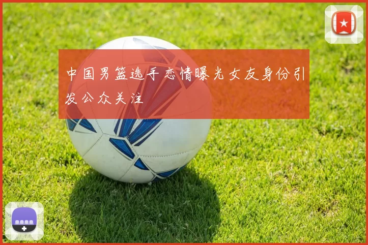 中国男篮选手恋情曝光女友身份引发公众关注