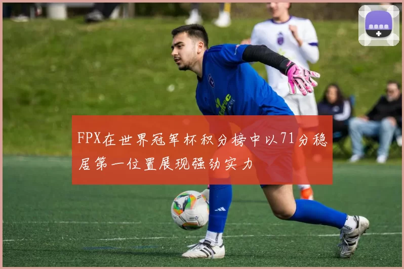 FPX在世界冠军杯积分榜中以71分稳居第一位置展现强劲实力