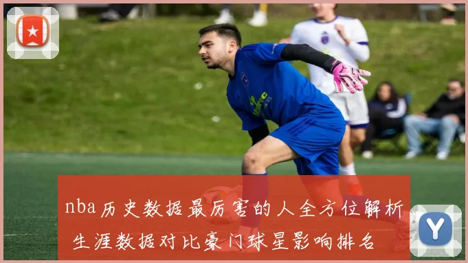 nba历史数据最厉害的人全方位解析 生涯数据对比豪门球星影响排名