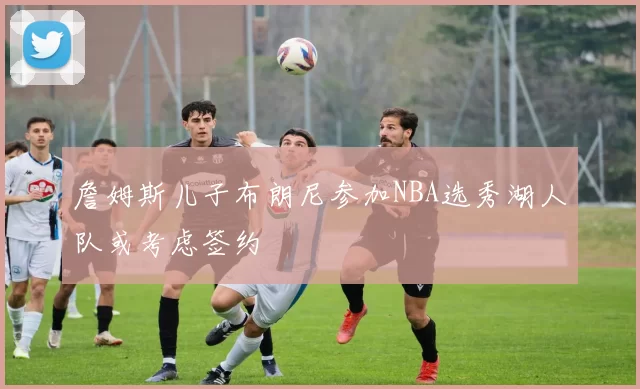 詹姆斯儿子布朗尼参加NBA选秀湖人队或考虑签约