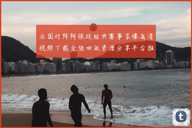 法国对阵阿根廷经典赛事录像高清视频下载全场回放资源分享平台推荐