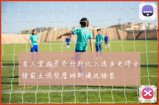 名人堂成员乔丹科比入选历史得分榜前五现役詹姆斯逼近榜首