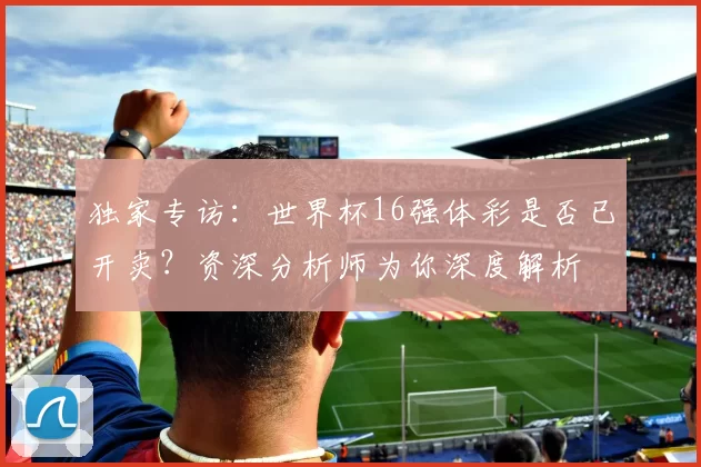 独家专访:世界杯16强体彩是否已开卖?资深分析师为你深度解析