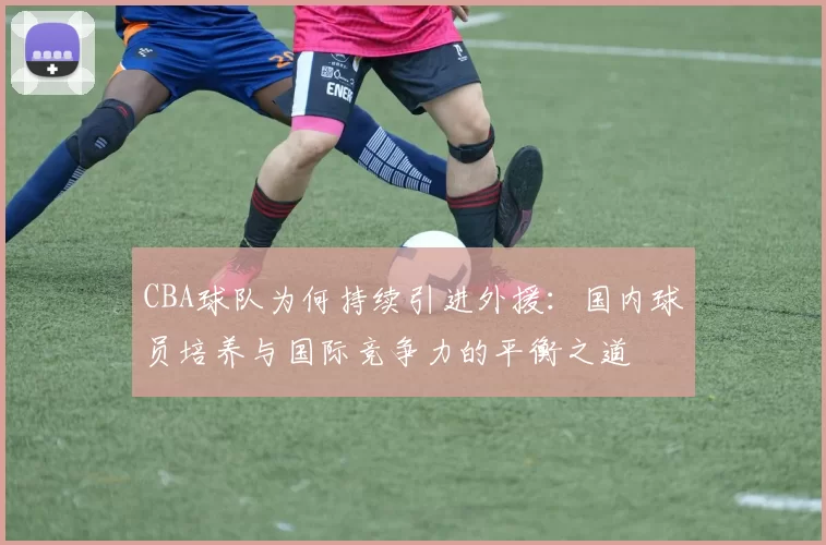 CBA球队为何持续引进外援：国内球员培养与国际竞争力的平衡之道