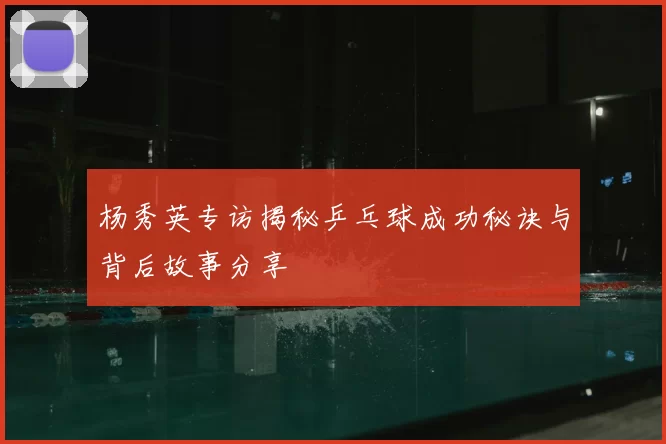 杨秀英专访揭秘乒乓球成功秘诀与背后故事分享