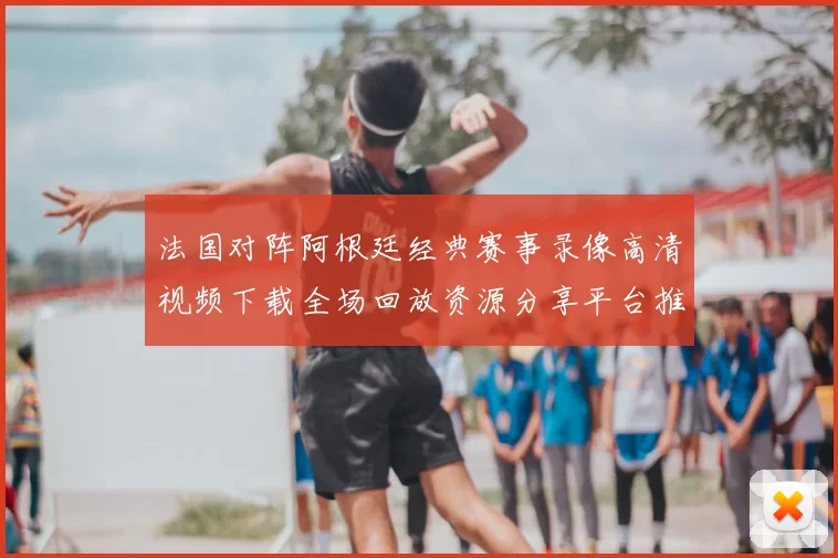 法国对阵阿根廷经典赛事录像高清视频下载全场回放资源分享平台推荐