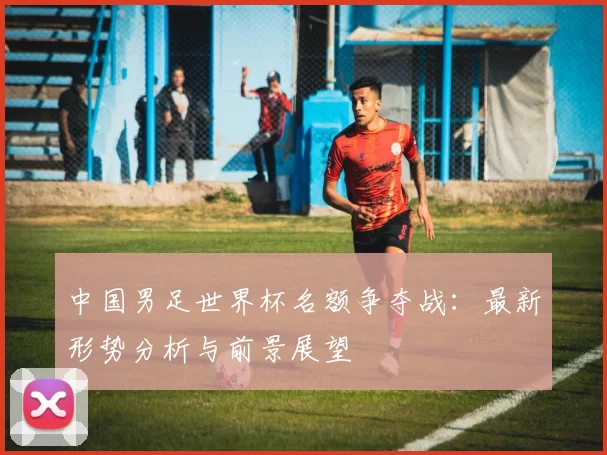 中国男足世界杯名额争夺战：最新形势分析与前景展望