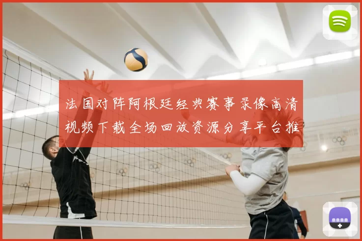 法国对阵阿根廷经典赛事录像高清视频下载全场回放资源分享平台推荐