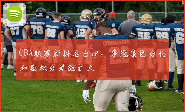 CBA联赛新排名出炉，争冠集团分化加剧积分差距扩大