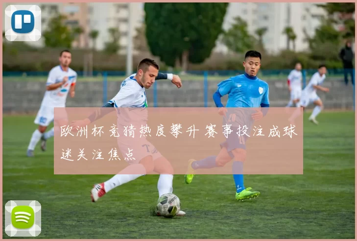 欧洲杯竞猜热度攀升 赛事投注成球迷关注焦点