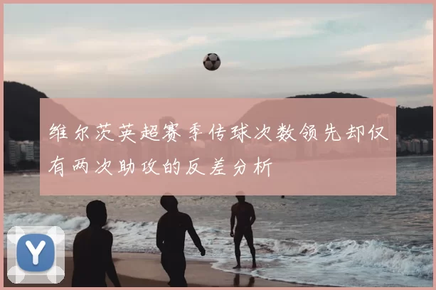 维尔茨英超赛季传球次数领先却仅有两次助攻的反差分析