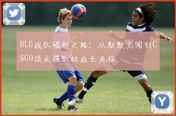 BLG战队崛起之路:从默默无闻到CSGO顶尖强队的成长历程