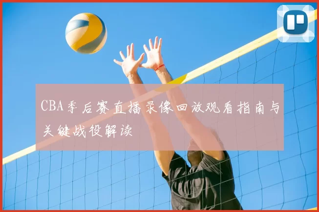 CBA季后赛直播录像回放观看指南与关键战役解读