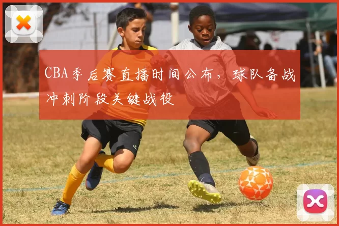 CBA季后赛直播时间公布,球队备战冲刺阶段关键战役