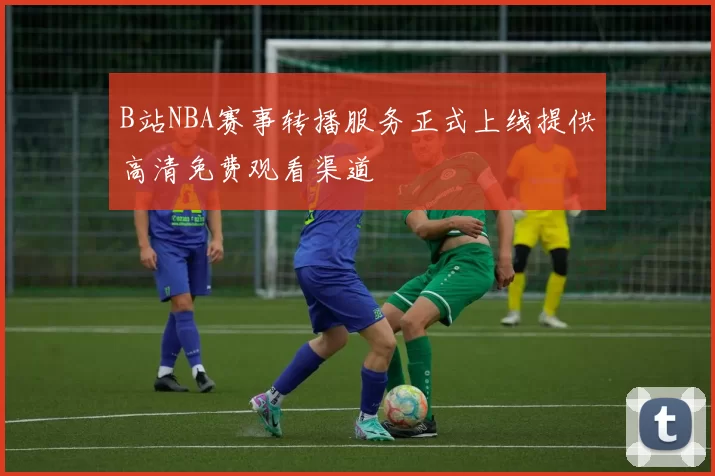 B站NBA赛事转播服务正式上线提供高清免费观看渠道