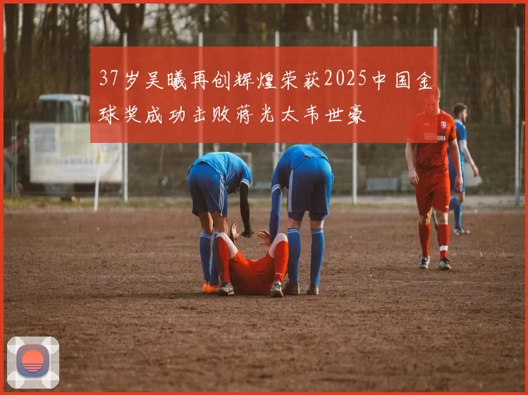 37岁吴曦再创辉煌荣获2025中国金球奖成功击败蒋光太韦世豪