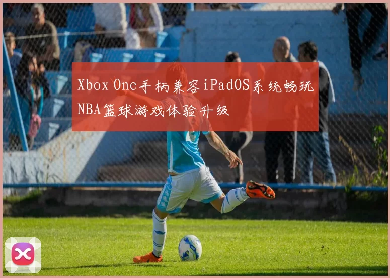 Xbox One手柄兼容iPadOS系统畅玩NBA篮球游戏体验升级