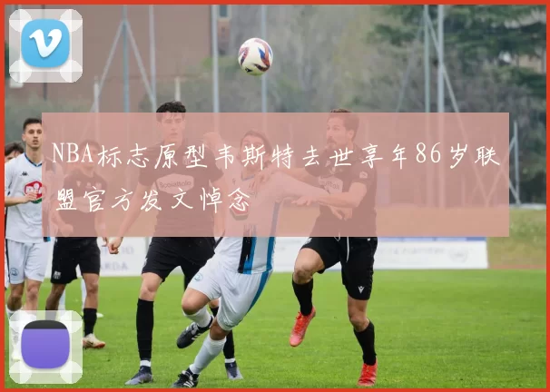 NBA标志原型韦斯特去世享年86岁联盟官方发文悼念