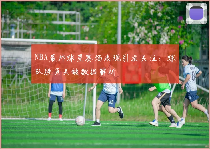 NBA最帅球星赛场表现引发关注,球队胜负关键数据解析