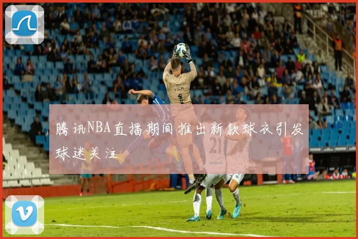 腾讯NBA直播期间推出新款球衣引发球迷关注