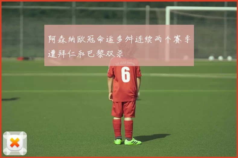 阿森纳欧冠命运多舛连续两个赛季遭拜仁和巴黎双杀