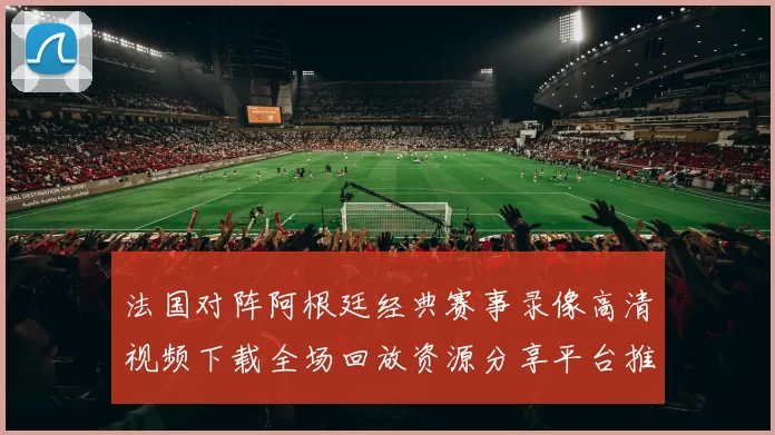 法国对阵阿根廷经典赛事录像高清视频下载全场回放资源分享平台推荐